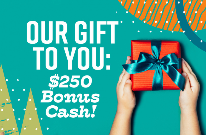 Our gift to you - two hundred fifty dollars bonus cash